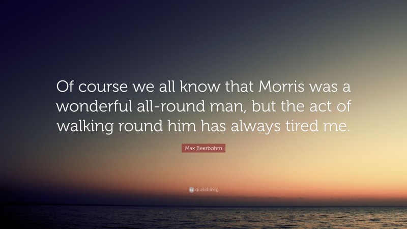 Max Beerbohm Quote: “Of course we all know that Morris was a wonderful all-round man, but the act of walking round him has always tired me.”