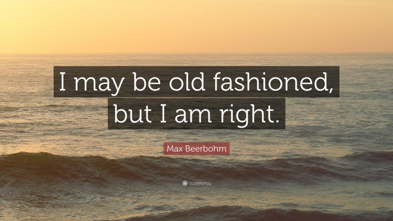 Max Beerbohm Quote: “I may be old fashioned, but I am right.”