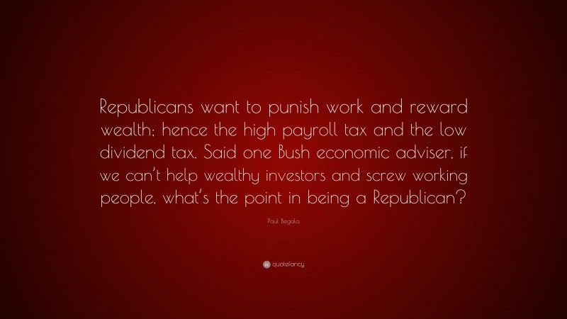 Paul Begala Quote: “Republicans want to punish work and reward wealth; hence the high payroll tax and the low dividend tax. Said one Bush economic adviser, if we can’t help wealthy investors and screw working people, what’s the point in being a Republican?”
