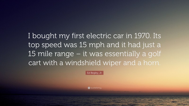 Ed Begley, Jr. Quote: “I bought my first electric car in 1970. Its top speed was 15 mph and it had just a 15 mile range – it was essentially a golf cart with a windshield wiper and a horn.”