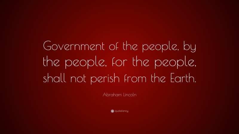 Abraham Lincoln Quote: “Government of the people, by the people, for the people, shall not perish from the Earth.”