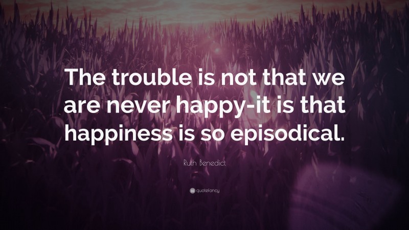 Ruth Benedict Quote: “The trouble is not that we are never happy-it is that happiness is so episodical.”