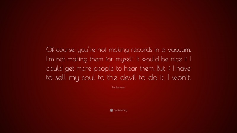 Pat Benatar Quote: “Of course, you’re not making records in a vacuum. I’m not making them for myself. It would be nice if I could get more people to hear them. But if I have to sell my soul to the devil to do it, I won’t.”