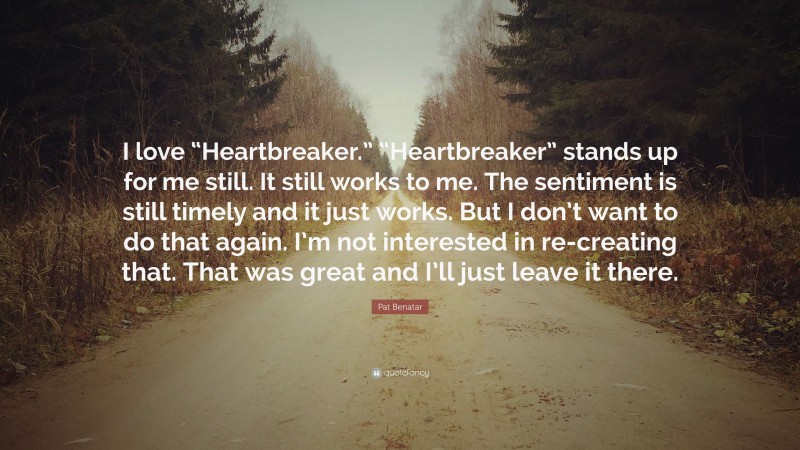 Pat Benatar Quote: “I love “Heartbreaker.” “Heartbreaker” stands up for me still. It still works to me. The sentiment is still timely and it just works. But I don’t want to do that again. I’m not interested in re-creating that. That was great and I’ll just leave it there.”