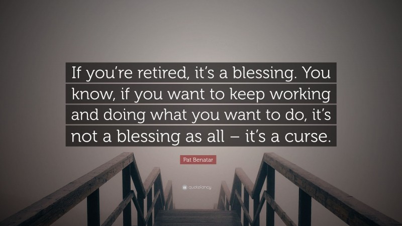 Pat Benatar Quote: “If you’re retired, it’s a blessing. You know, if you want to keep working and doing what you want to do, it’s not a blessing as all – it’s a curse.”