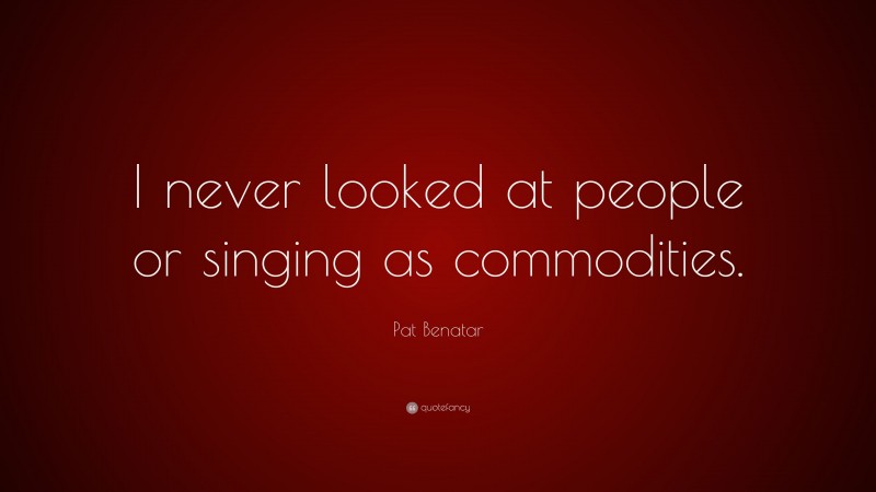 Pat Benatar Quote: “I never looked at people or singing as commodities.”