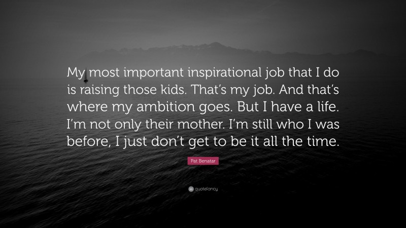 Pat Benatar Quote: “My most important inspirational job that I do is raising those kids. That’s my job. And that’s where my ambition goes. But I have a life. I’m not only their mother. I’m still who I was before, I just don’t get to be it all the time.”