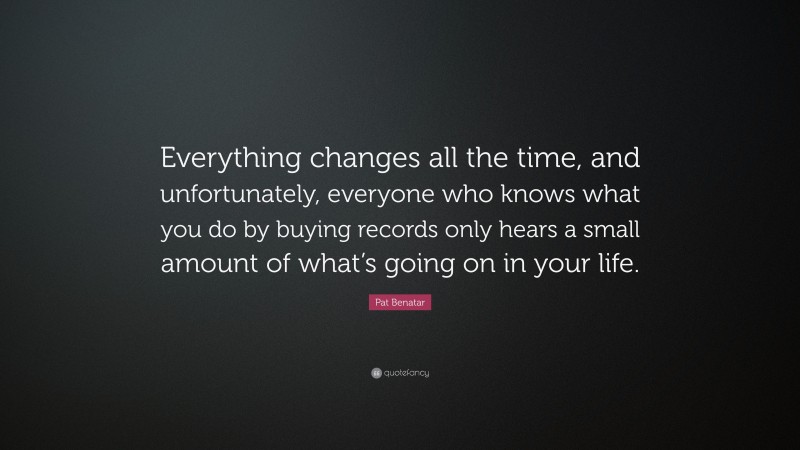 Pat Benatar Quote: “Everything changes all the time, and unfortunately, everyone who knows what you do by buying records only hears a small amount of what’s going on in your life.”