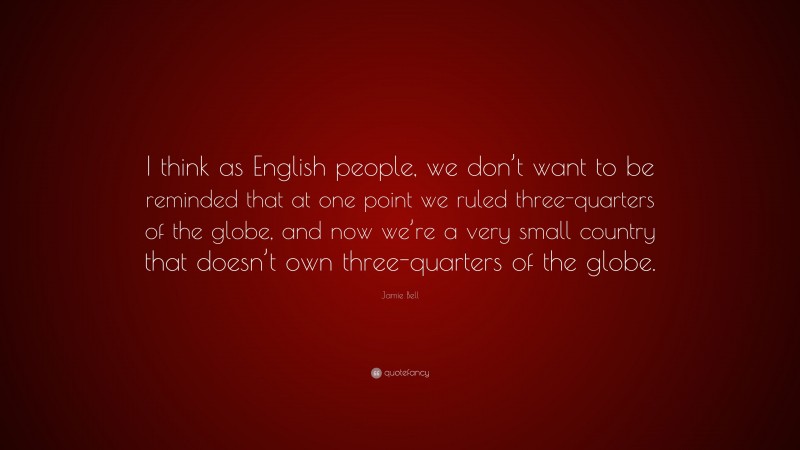 Jamie Bell Quote: “I think as English people, we don’t want to be reminded that at one point we ruled three-quarters of the globe, and now we’re a very small country that doesn’t own three-quarters of the globe.”