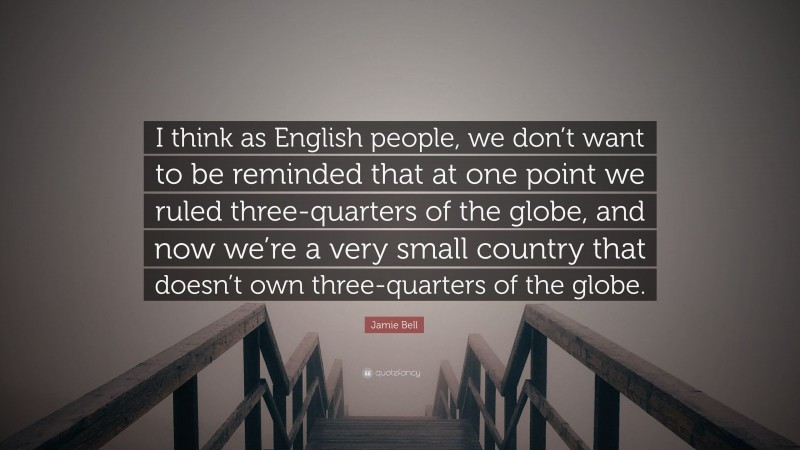 Jamie Bell Quote: “I think as English people, we don’t want to be reminded that at one point we ruled three-quarters of the globe, and now we’re a very small country that doesn’t own three-quarters of the globe.”