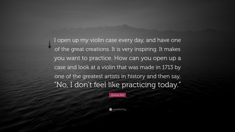 Joshua Bell Quote: “I open up my violin case every day, and have one of the great creations. It is very inspiring. It makes you want to practice. How can you open up a case and look at a violin that was made in 1713 by one of the greatest artists in history and then say, “No, I don’t feel like practicing today.””