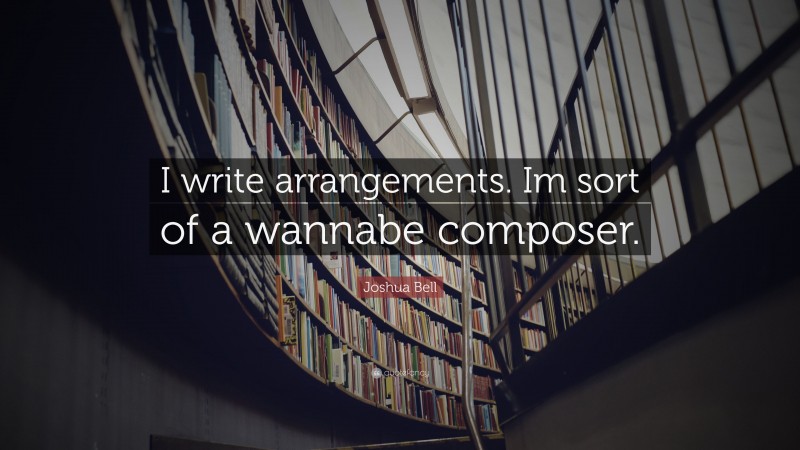 Joshua Bell Quote: “I write arrangements. Im sort of a wannabe composer.”