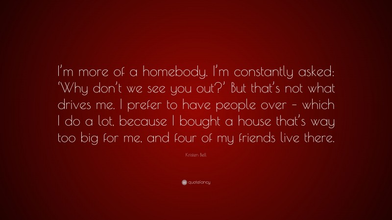 Kristen Bell Quote: “I’m more of a homebody. I’m constantly asked: ‘Why don’t we see you out?’ But that’s not what drives me. I prefer to have people over – which I do a lot, because I bought a house that’s way too big for me, and four of my friends live there.”