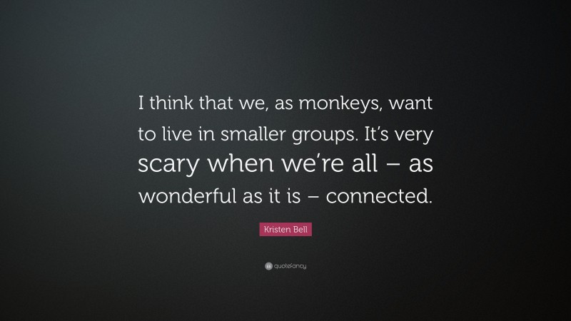 Kristen Bell Quote: “I think that we, as monkeys, want to live in smaller groups. It’s very scary when we’re all – as wonderful as it is – connected.”