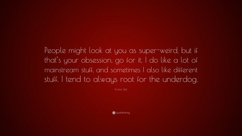 Kristen Bell Quote: “People might look at you as super-weird, but if that’s your obsession, go for it. I do like a lot of mainstream stuff, and sometimes I also like different stuff. I tend to always root for the underdog.”