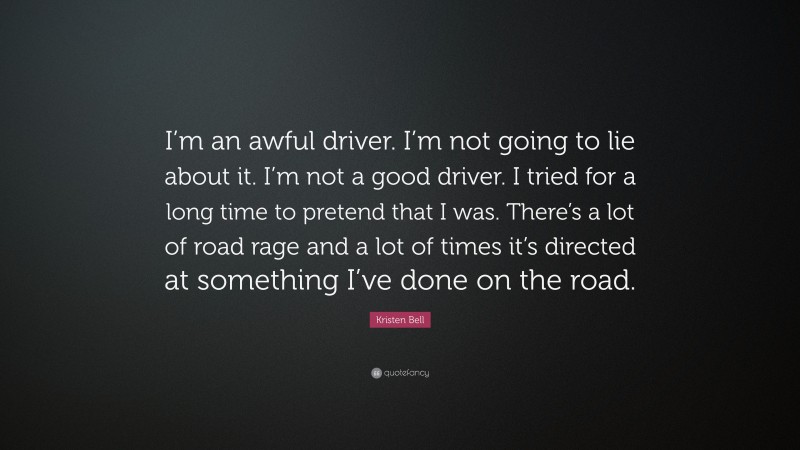 Kristen Bell Quote: “I’m an awful driver. I’m not going to lie about it. I’m not a good driver. I tried for a long time to pretend that I was. There’s a lot of road rage and a lot of times it’s directed at something I’ve done on the road.”