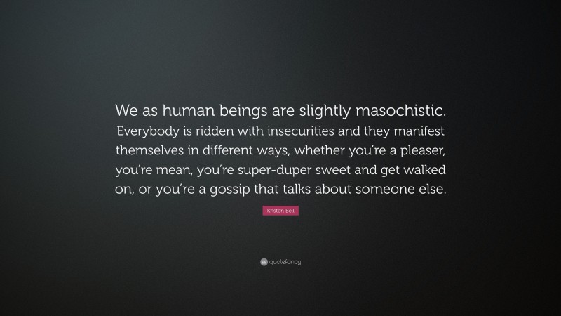 Kristen Bell Quote: “We as human beings are slightly masochistic. Everybody is ridden with insecurities and they manifest themselves in different ways, whether you’re a pleaser, you’re mean, you’re super-duper sweet and get walked on, or you’re a gossip that talks about someone else.”