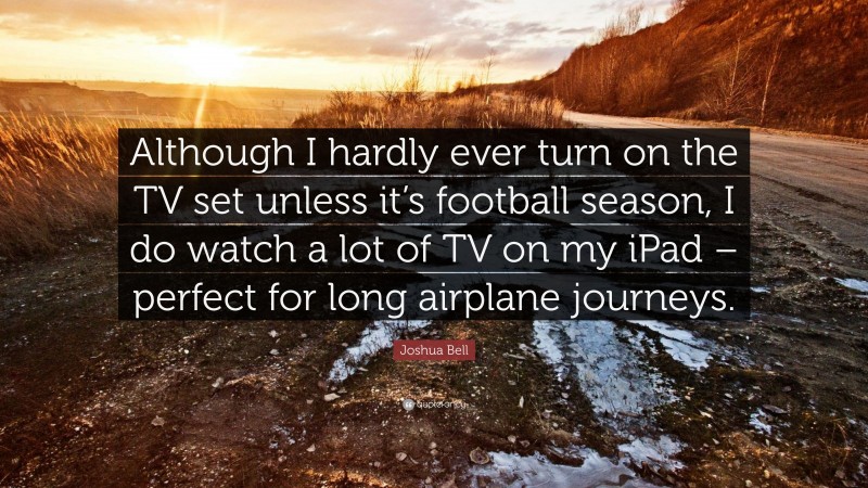 Joshua Bell Quote: “Although I hardly ever turn on the TV set unless it’s football season, I do watch a lot of TV on my iPad – perfect for long airplane journeys.”