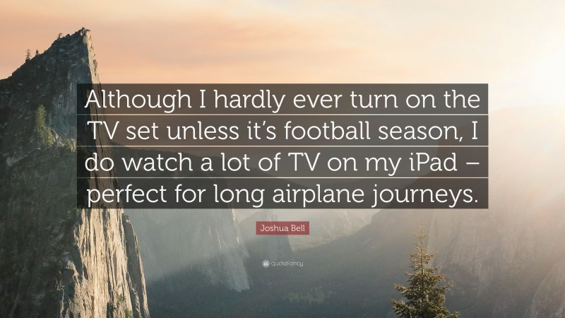 Joshua Bell Quote: “Although I hardly ever turn on the TV set unless it’s football season, I do watch a lot of TV on my iPad – perfect for long airplane journeys.”