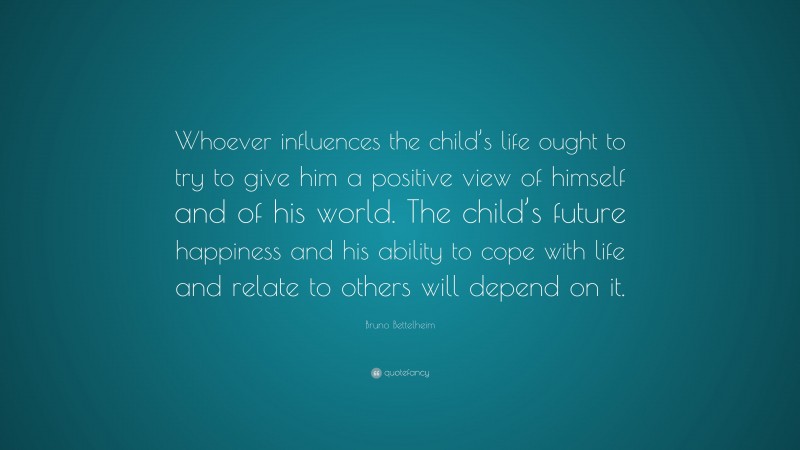 Bruno Bettelheim Quote: “Whoever influences the child’s life ought to try to give him a positive view of himself and of his world. The child’s future happiness and his ability to cope with life and relate to others will depend on it.”