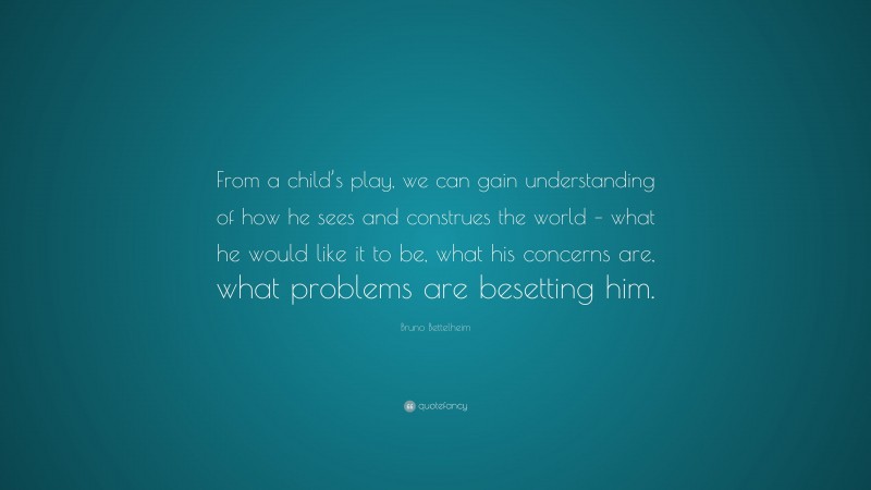 Bruno Bettelheim Quote: “From a child’s play, we can gain understanding of how he sees and construes the world – what he would like it to be, what his concerns are, what problems are besetting him.”