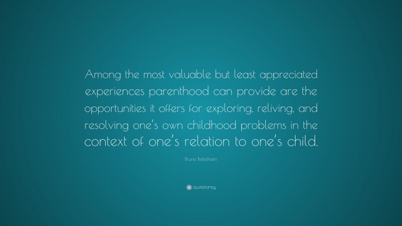 Bruno Bettelheim Quote: “Among the most valuable but least appreciated experiences parenthood can provide are the opportunities it offers for exploring, reliving, and resolving one’s own childhood problems in the context of one’s relation to one’s child.”