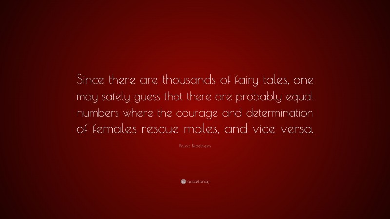 Bruno Bettelheim Quote: “Since there are thousands of fairy tales, one may safely guess that there are probably equal numbers where the courage and determination of females rescue males, and vice versa.”