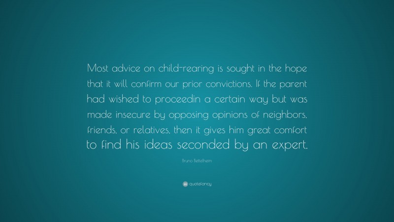 Bruno Bettelheim Quote: “Most advice on child-rearing is sought in the hope that it will confirm our prior convictions. If the parent had wished to proceedin a certain way but was made insecure by opposing opinions of neighbors, friends, or relatives, then it gives him great comfort to find his ideas seconded by an expert.”