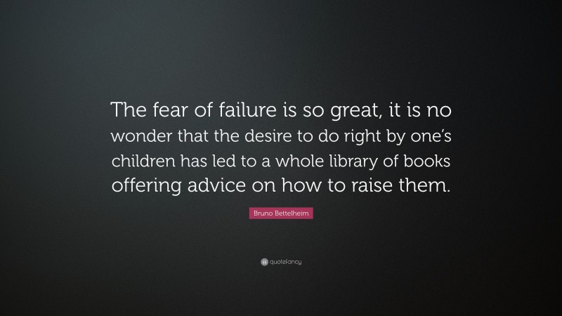 Bruno Bettelheim Quote: “The fear of failure is so great, it is no wonder that the desire to do right by one’s children has led to a whole library of books offering advice on how to raise them.”