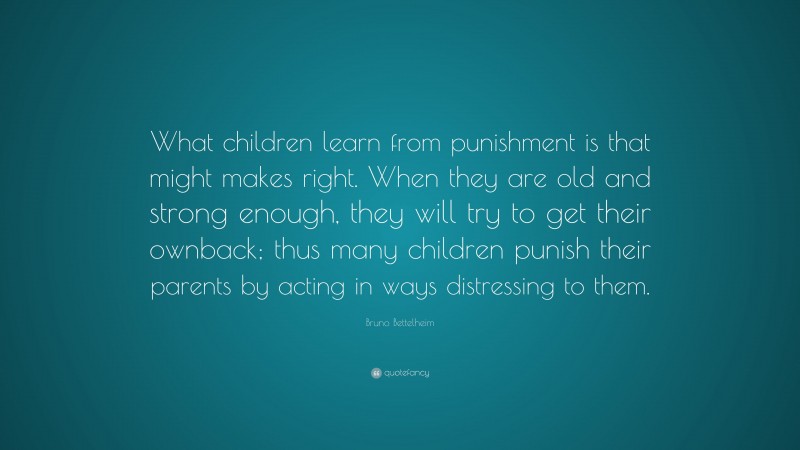 Bruno Bettelheim Quote: “What children learn from punishment is that might makes right. When they are old and strong enough, they will try to get their ownback; thus many children punish their parents by acting in ways distressing to them.”