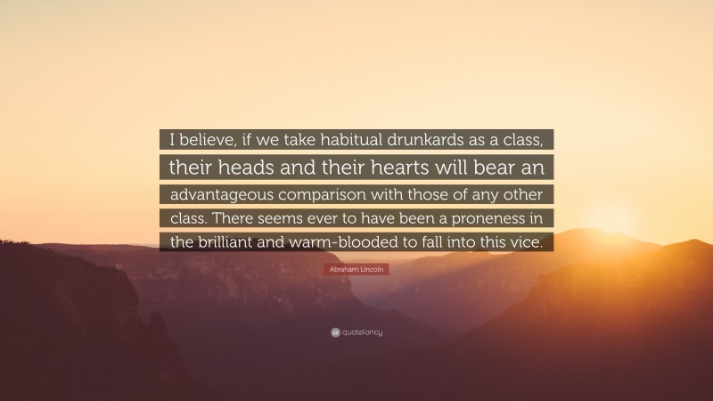 Abraham Lincoln Quote: “I believe, if we take habitual drunkards as a class, their heads and their hearts will bear an advantageous comparison with those of any other class. There seems ever to have been a proneness in the brilliant and warm-blooded to fall into this vice.”