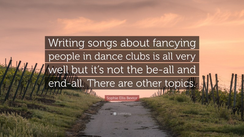 Sophie Ellis Bextor Quote: “Writing songs about fancying people in dance clubs is all very well but it’s not the be-all and end-all. There are other topics.”