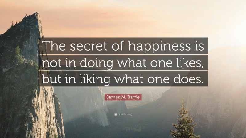 James M. Barrie Quote: “The secret of happiness is not in doing what one likes, but in liking what one does.”