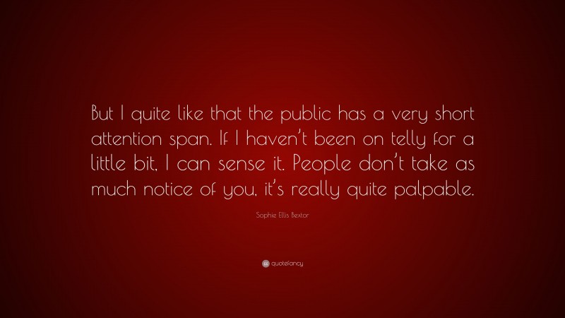 Sophie Ellis Bextor Quote: “But I quite like that the public has a very short attention span. If I haven’t been on telly for a little bit, I can sense it. People don’t take as much notice of you, it’s really quite palpable.”