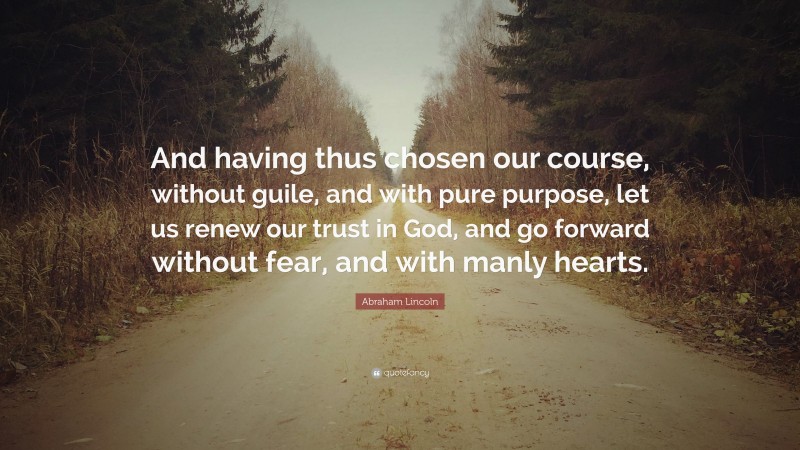 Abraham Lincoln Quote: “And having thus chosen our course, without guile, and with pure purpose, let us renew our trust in God, and go forward without fear, and with manly hearts.”