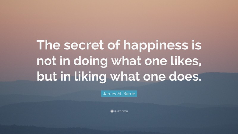 James M. Barrie Quote: “The secret of happiness is not in doing what one likes, but in liking what one does.”