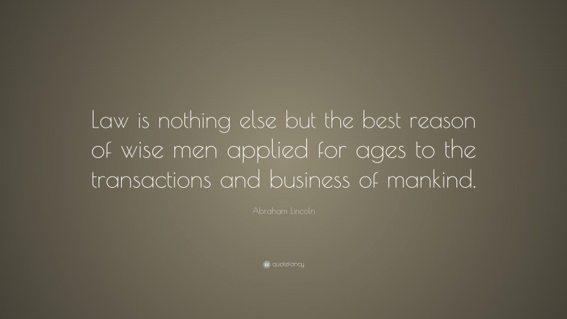Abraham Lincoln Quote: “Law is nothing else but the best reason of wise men applied for ages to the transactions and business of mankind.”