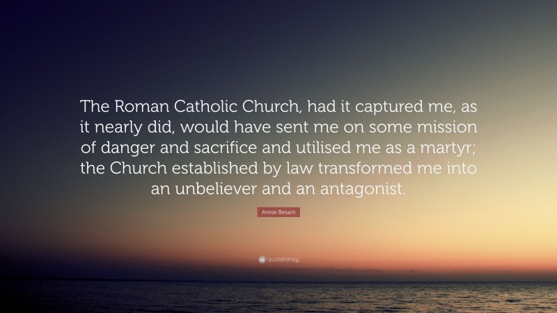 Annie Besant Quote: “The Roman Catholic Church, had it captured me, as it nearly did, would have sent me on some mission of danger and sacrifice and utilised me as a martyr; the Church established by law transformed me into an unbeliever and an antagonist.”