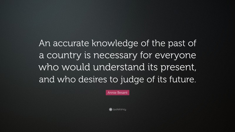 Annie Besant Quote: “An accurate knowledge of the past of a country is necessary for everyone who would understand its present, and who desires to judge of its future.”