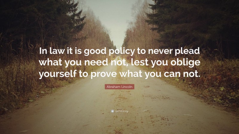 Abraham Lincoln Quote: “In law it is good policy to never plead what you need not, lest you oblige yourself to prove what you can not.”