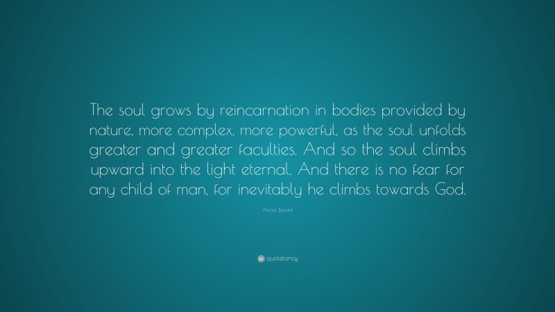 Annie Besant Quote: “The soul grows by reincarnation in bodies provided by nature, more complex, more powerful, as the soul unfolds greater and greater faculties. And so the soul climbs upward into the light eternal. And there is no fear for any child of man, for inevitably he climbs towards God.”