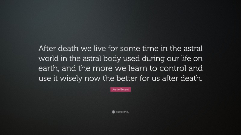 Annie Besant Quote: “After death we live for some time in the astral world in the astral body used during our life on earth, and the more we learn to control and use it wisely now the better for us after death.”