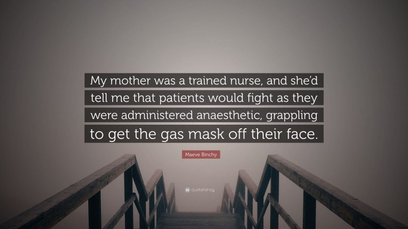 Maeve Binchy Quote: “My mother was a trained nurse, and she’d tell me that patients would fight as they were administered anaesthetic, grappling to get the gas mask off their face.”