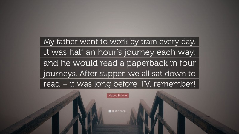 Maeve Binchy Quote: “My father went to work by train every day. It was half an hour’s journey each way, and he would read a paperback in four journeys. After supper, we all sat down to read – it was long before TV, remember!”