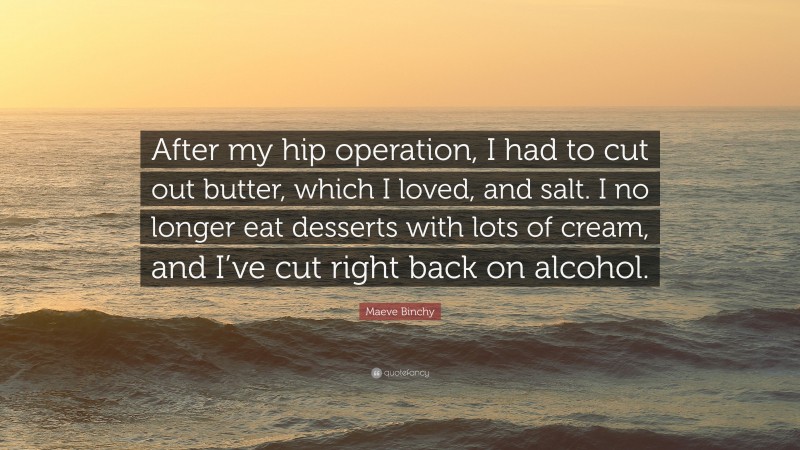 Maeve Binchy Quote: “After my hip operation, I had to cut out butter, which I loved, and salt. I no longer eat desserts with lots of cream, and I’ve cut right back on alcohol.”