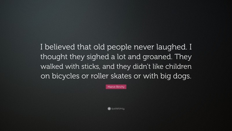 Maeve Binchy Quote: “I believed that old people never laughed. I thought they sighed a lot and groaned. They walked with sticks, and they didn’t like children on bicycles or roller skates or with big dogs.”