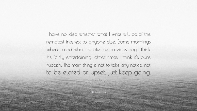 Maeve Binchy Quote: “I have no idea whether what I write will be of the remotest interest to anyone else. Some mornings when I read what I wrote the previous day I think it’s fairly entertaining; other times I think it’s pure rubbish. The main thing is not to take any notice, not to be elated or upset, just keep going.”