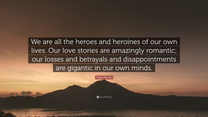Maeve Binchy Quote: “We are all the heroes and heroines of our own lives. Our love stories are amazingly romantic; our losses and betrayals and disappointments are gigantic in our own minds.”