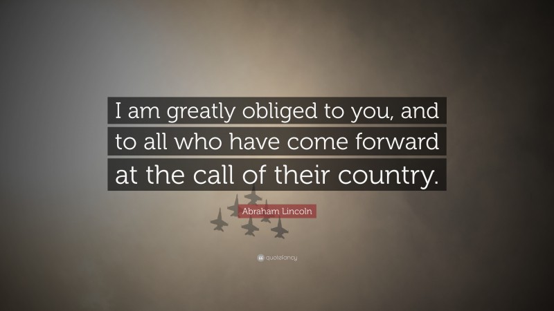 Abraham Lincoln Quote: “I am greatly obliged to you, and to all who have come forward at the call of their country.”