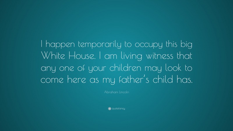 Abraham Lincoln Quote: “I happen temporarily to occupy this big White House. I am living witness that any one of your children may look to come here as my father’s child has.”